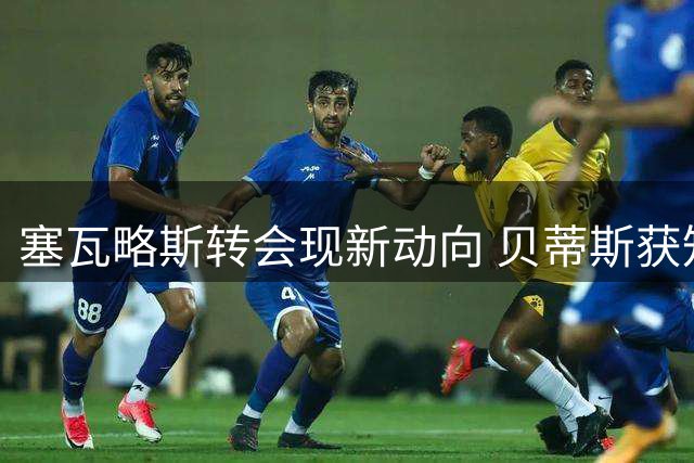 塞瓦略斯转会现新动向 贝蒂斯获知会条款