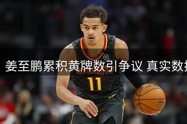 姜至鹏累积黄牌数引争议 真实数据曝光本轮可继续出战