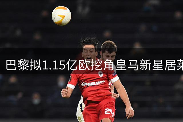 巴黎拟1.15亿欧挖角皇马新星居莱尔，报价远超球员市场估值