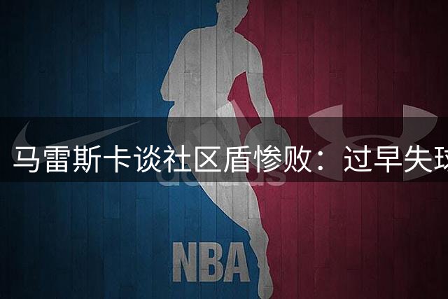 马雷斯卡谈社区盾惨败：过早失球打乱部署 球队尚需磨合